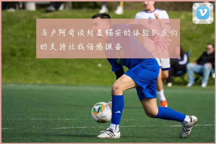 马卢阿奇谈封盖锡安的体验队友们的支持让我倍感振奋