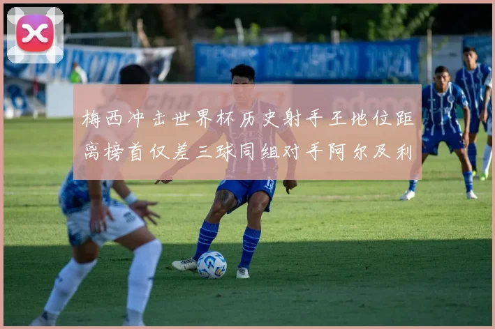 梅西冲击世界杯历史射手王地位距离榜首仅差三球同组对手阿尔及利亚奥地利约旦