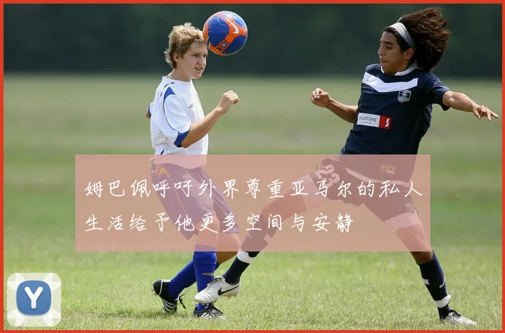 姆巴佩呼吁外界尊重亚马尔的私人生活给予他更多空间与安静