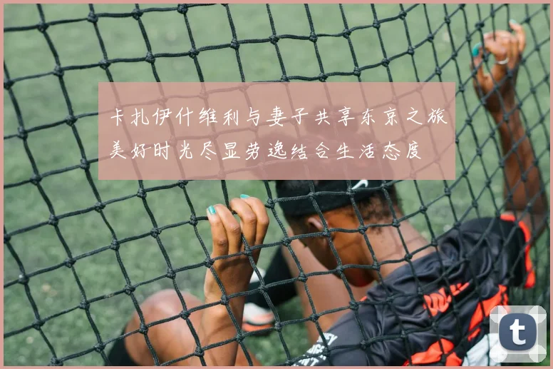 卡扎伊什维利与妻子共享东京之旅美好时光尽显劳逸结合生活态度