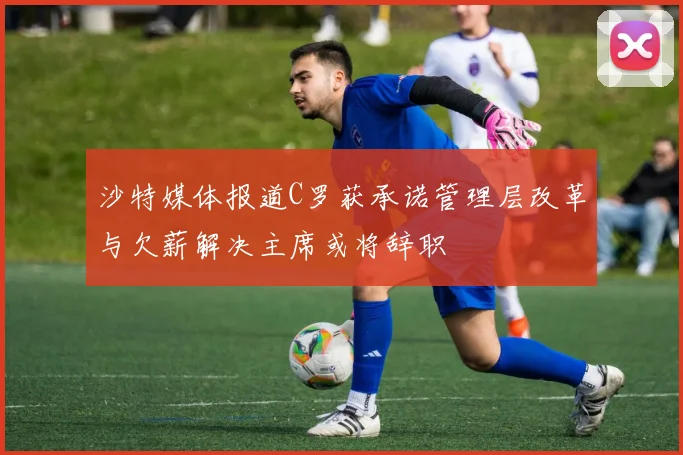 沙特媒体报道C罗获承诺管理层改革与欠薪解决主席或将辞职