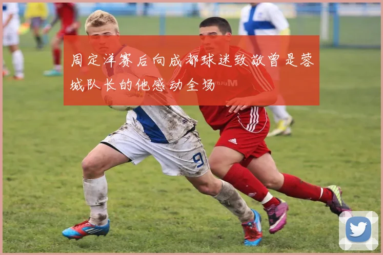周定洋赛后向成都球迷致敬曾是蓉城队长的他感动全场
