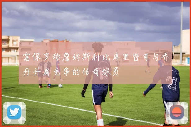 富保罗称詹姆斯科比库里皆可与乔丹并肩竞争的传奇球员