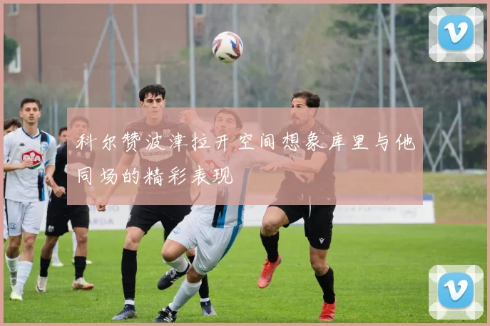 科尔赞波津拉开空间想象库里与他同场的精彩表现