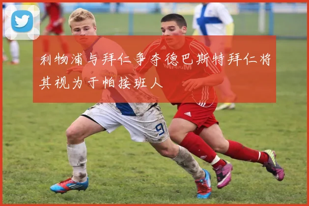 利物浦与拜仁争夺德巴斯特拜仁将其视为于帕接班人