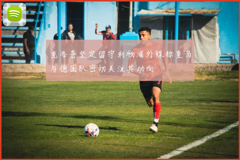 克洛普坚定留守利物浦外媒称皇马与德国队密切关注其动向