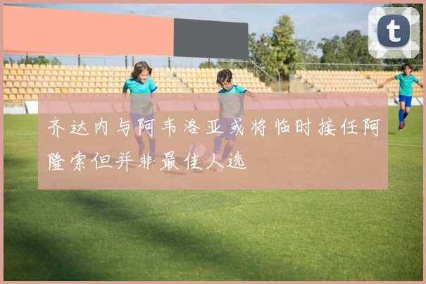 齐达内与阿韦洛亚或将临时接任阿隆索但并非最佳人选