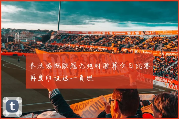 齐沃感慨欧冠无绝对胜算今日比赛再度印证这一真理