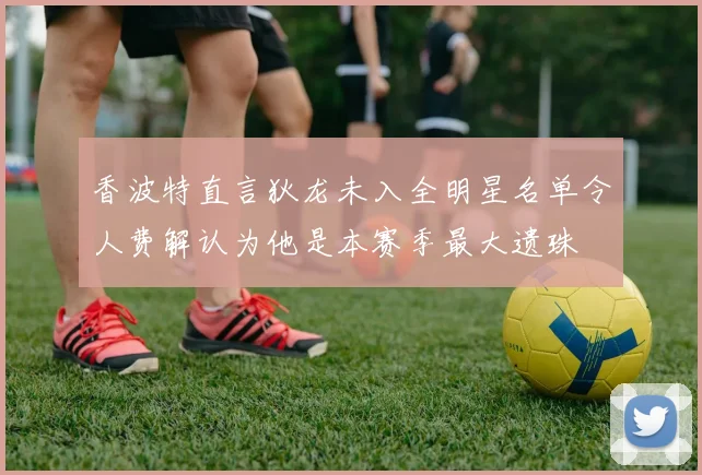 香波特直言狄龙未入全明星名单令人费解认为他是本赛季最大遗珠