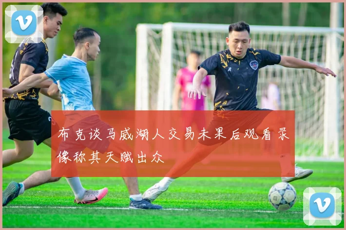 布克谈马威湖人交易未果后观看录像称其天赋出众