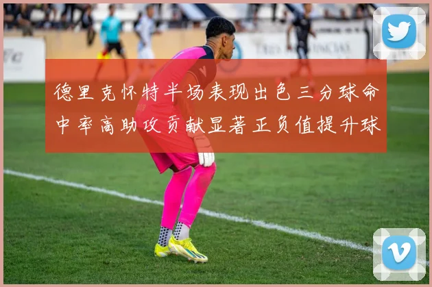 德里克怀特半场表现出色三分球命中率高助攻贡献显著正负值提升球队表现