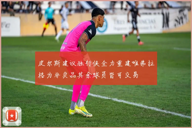 皮尔斯建议独行侠全力重建唯弗拉格为非卖品其余球员皆可交易