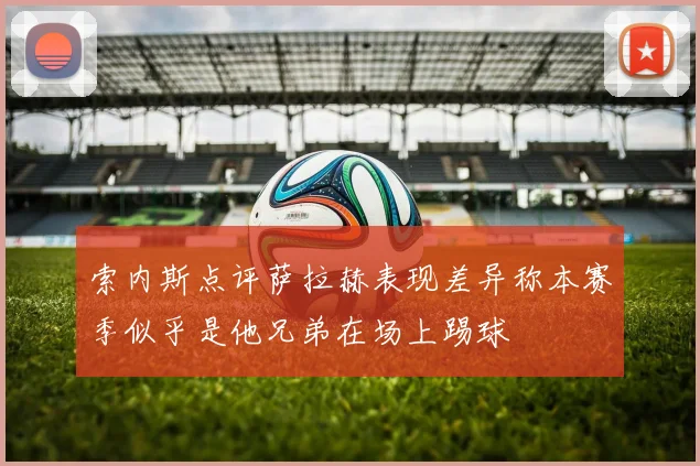 索内斯点评萨拉赫表现差异称本赛季似乎是他兄弟在场上踢球