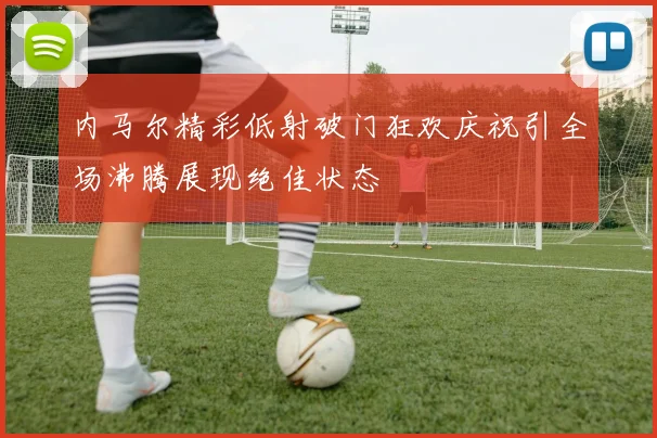 内马尔精彩低射破门狂欢庆祝引全场沸腾展现绝佳状态