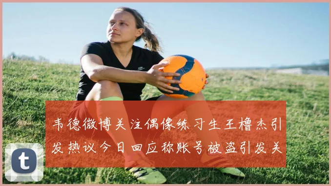 韦德微博关注偶像练习生王橹杰引发热议今日回应称账号被盗引发关注
