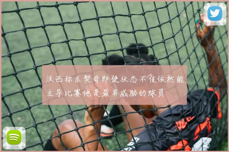 沃西称东契奇即使状态不佳依然能主导比赛他是最具威胁的球员