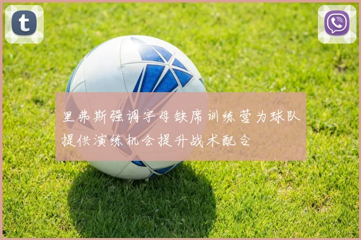 里弗斯强调字母缺席训练营为球队提供演练机会提升战术配合