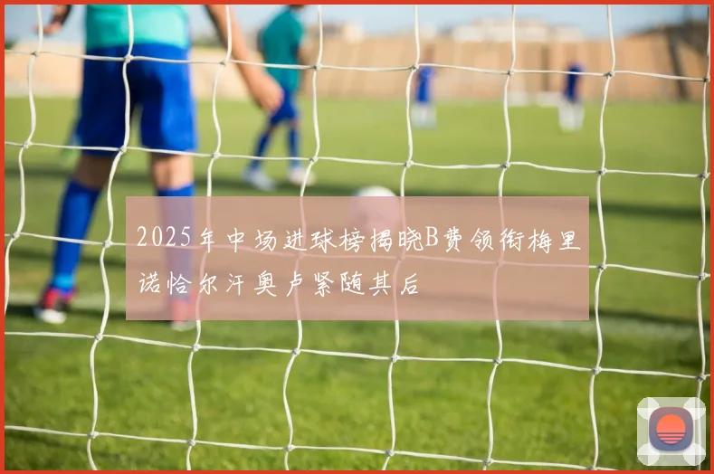 2025年中场进球榜揭晓B费领衔梅里诺恰尔汗奥卢紧随其后