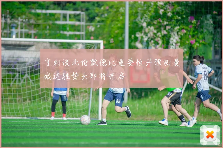 亨利谈北伦敦德比重要性并预测曼城连胜势头即将开启