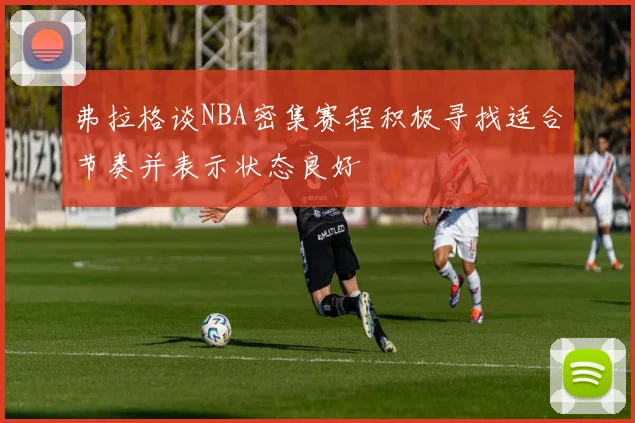 弗拉格谈NBA密集赛程积极寻找适合节奏并表示状态良好
