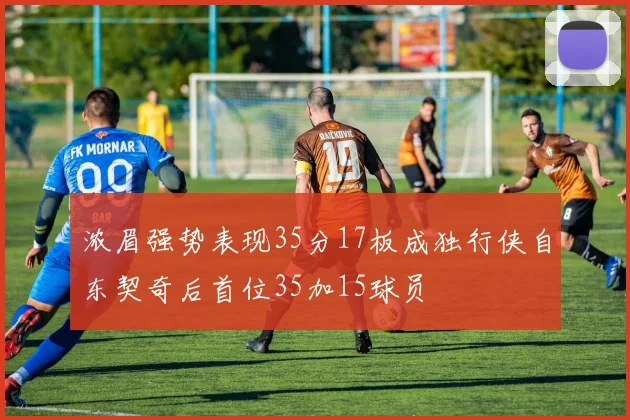 浓眉强势表现35分17板成独行侠自东契奇后首位35加15球员