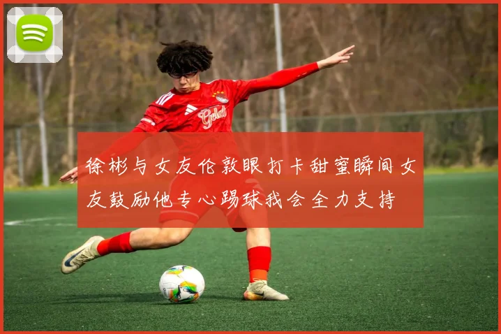 徐彬与女友伦敦眼打卡甜蜜瞬间女友鼓励他专心踢球我会全力支持
