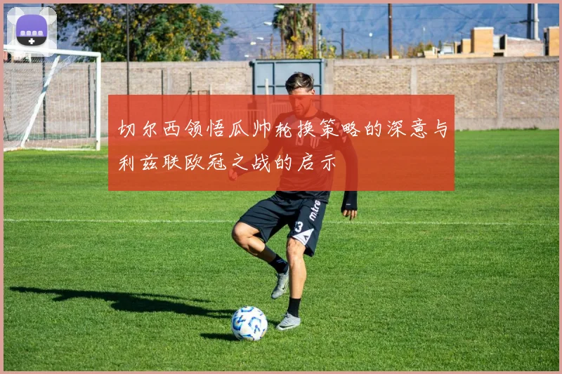 切尔西领悟瓜帅轮换策略的深意与利兹联欧冠之战的启示