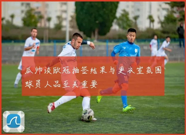 瓜帅谈欧冠抽签结果与更衣室氛围球员人品至关重要