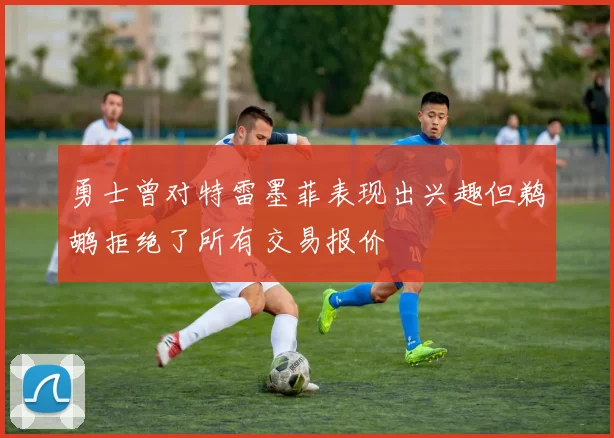 勇士曾对特雷墨菲表现出兴趣但鹈鹕拒绝了所有交易报价