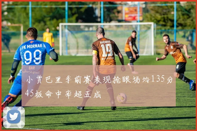小贾巴里季前赛表现抢眼场均135分45板命中率超五成