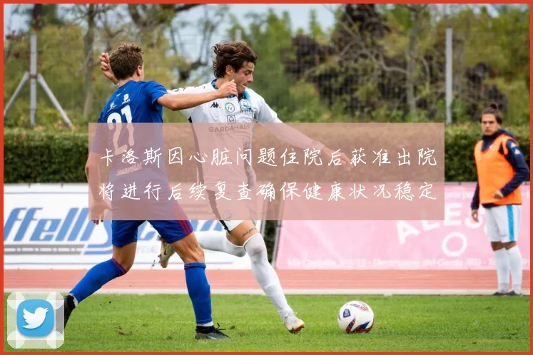 卡洛斯因心脏问题住院后获准出院将进行后续复查确保健康状况稳定