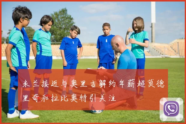 米兰接近与奥里吉解约年薪超莫德里奇和拉比奥特引关注