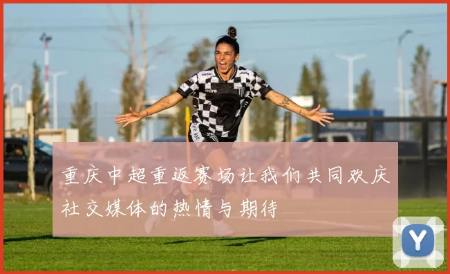 重庆中超重返赛场让我们共同欢庆社交媒体的热情与期待