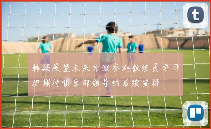 韩鹏展望未来计划参加教练员学习班期待俱乐部领导的后续安排