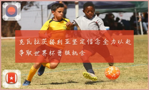 克瓦拉茨赫利亚坚定信念全力以赴争取世界杯晋级机会