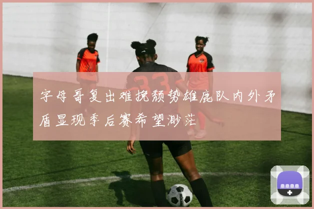 字母哥复出难挽颓势雄鹿队内外矛盾显现季后赛希望渺茫