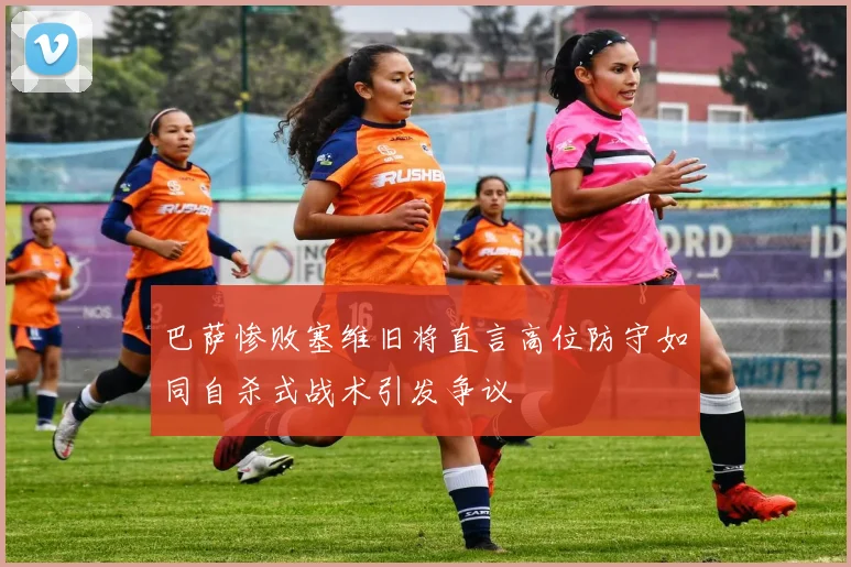 巴萨惨败塞维旧将直言高位防守如同自杀式战术引发争议
