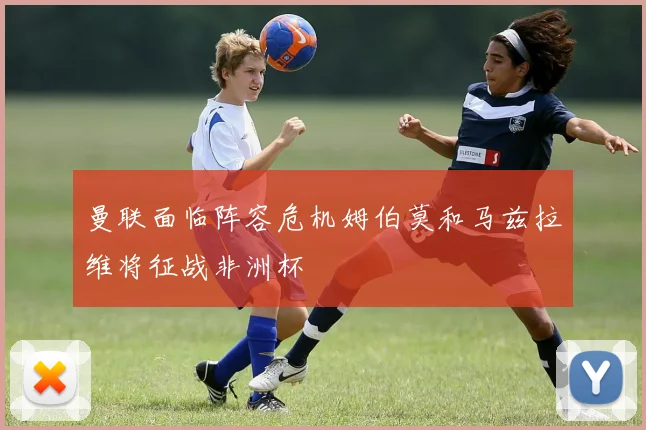 曼联面临阵容危机姆伯莫和马兹拉维将征战非洲杯