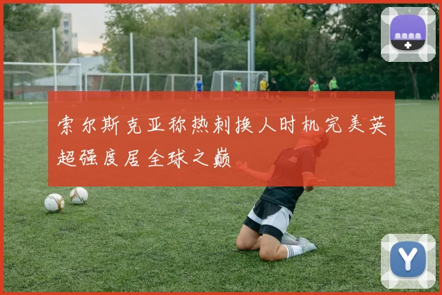 索尔斯克亚称热刺换人时机完美英超强度居全球之巅